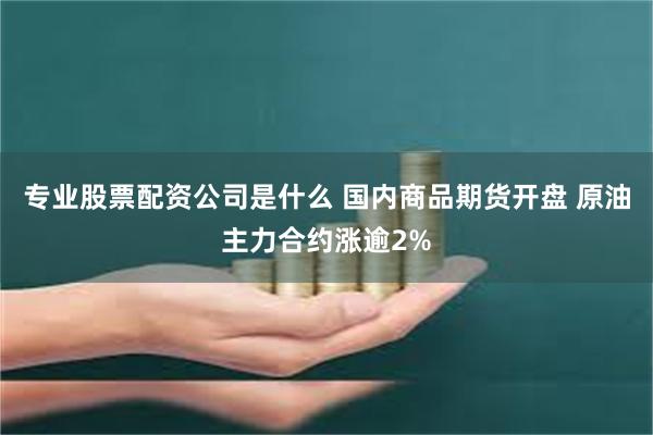 专业股票配资公司是什么 国内商品期货开盘 原油主力合约涨逾2%