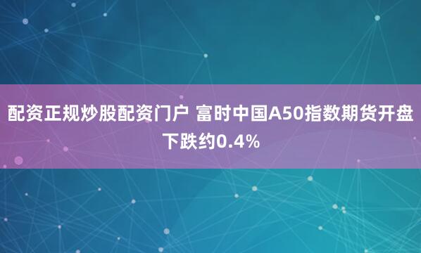 配资正规炒股配资门户 富时中国A50指数期货开盘下跌约0.4%
