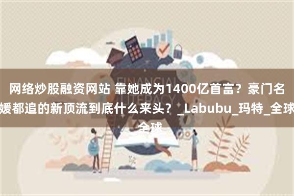 网络炒股融资网站 靠她成为1400亿首富？豪门名媛都追的新顶流到底什么来头？_Labubu_玛特_全球