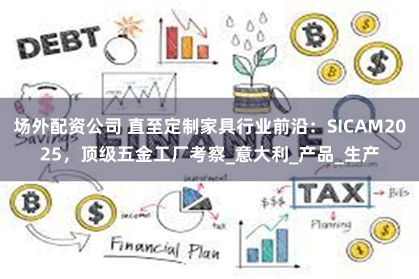 场外配资公司 直至定制家具行业前沿：SICAM2025，顶级五金工厂考察_意大利_产品_生产
