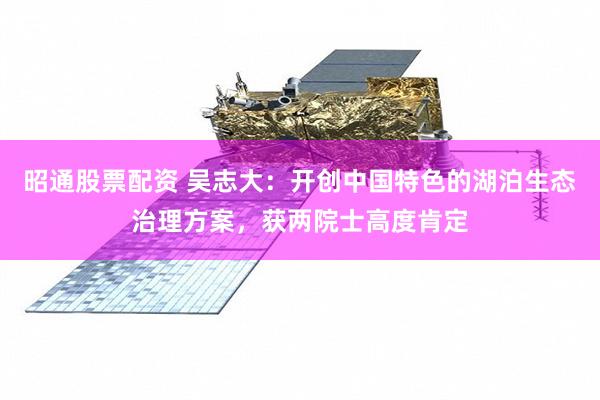 昭通股票配资 吴志大：开创中国特色的湖泊生态治理方案，获两院士高度肯定