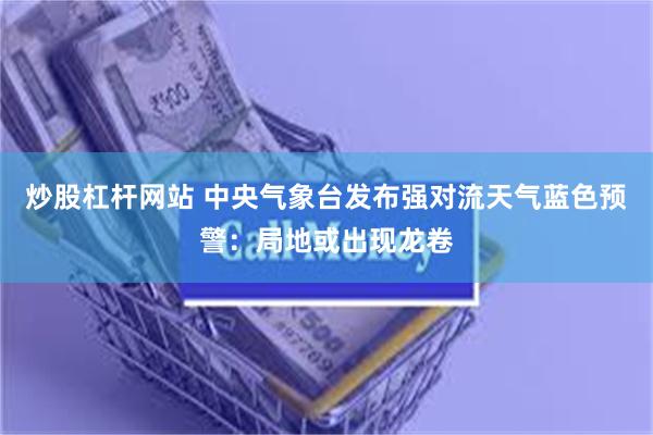炒股杠杆网站 中央气象台发布强对流天气蓝色预警：局地或出现龙卷