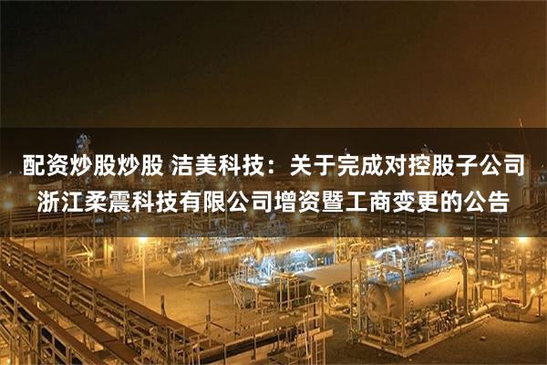 配资炒股炒股 洁美科技：关于完成对控股子公司浙江柔震科技有限公司增资暨工商变更的公告