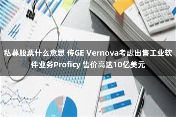 私募股票什么意思 传GE Vernova考虑出售工业软件业务Proficy 售价高达10亿美元