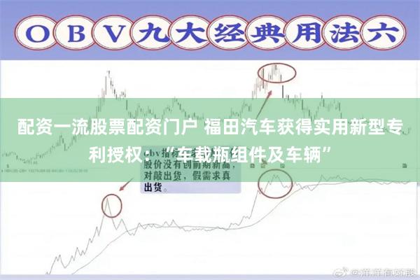 配资一流股票配资门户 福田汽车获得实用新型专利授权：“车载瓶组件及车辆”