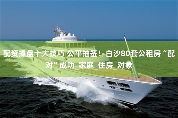 配资操盘十大技巧 公平抽签！白沙80套公租房“配对”成功_家庭_住房_对象