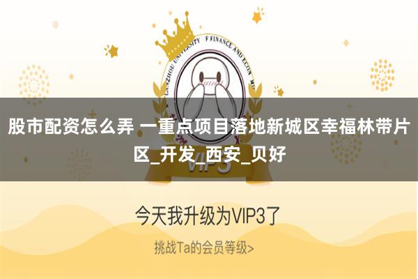 股市配资怎么弄 一重点项目落地新城区幸福林带片区_开发_西安_贝好